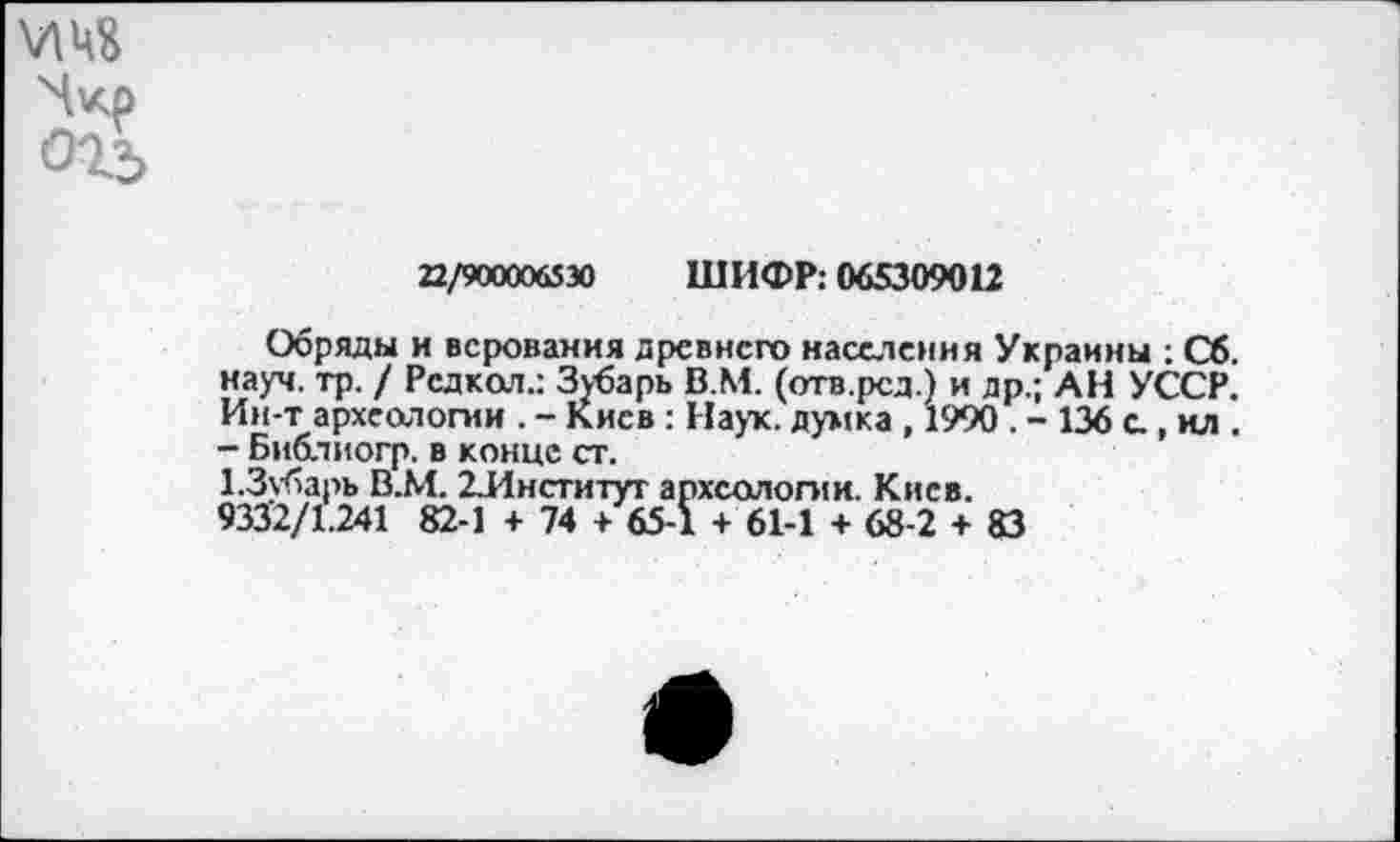 ﻿огь
22/900006530 ШИФР: 065309012
Обряды и верования древнего населения Украины : Сб. науч. тр. / Редкая.: Зубарь В.М. (отв.рсд.) и др.; АН УССР. Ин-т археологии . - Киев : Наук, думка , 1990 . - 136 а , ил . - Библиогр. в конце ст.
1.3убарь В.М. ^Институт археологии. Киев.
9332/1.241 82-1 + 74 + 65-1 + 61-1 + 68-2 + 83